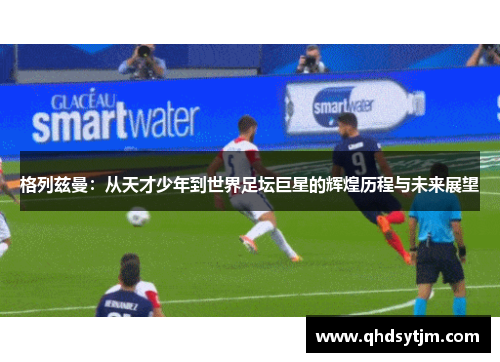 格列兹曼：从天才少年到世界足坛巨星的辉煌历程与未来展望