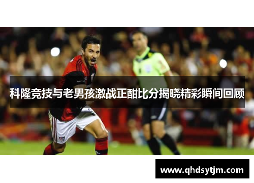 科隆竞技与老男孩激战正酣比分揭晓精彩瞬间回顾
